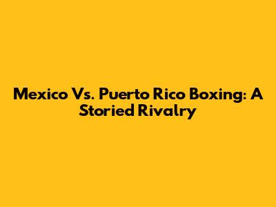 Mexico Vs. Puerto Rico Boxing: A Storied Rivalry