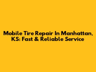 Mobile Tire Repair In Manhattan, KS: Fast & Reliable Service
