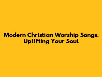 Modern Christian Worship Songs: Uplifting Your Soul