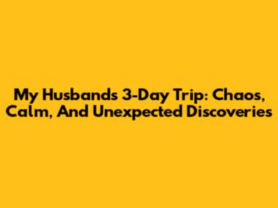My Husband's 3-Day Trip: Chaos, Calm, And Unexpected Discoveries