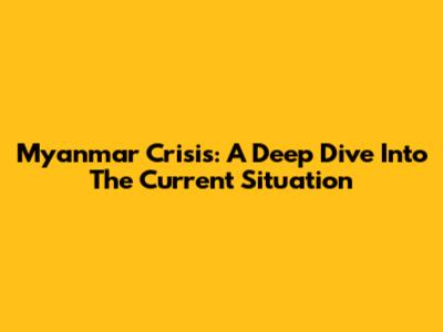 Myanmar Crisis: A Deep Dive Into The Current Situation