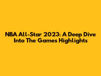 NBA All-Star 2023: A Deep Dive Into The Game's Highlights