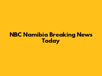 NBC Namibia Breaking News Today
