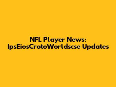 NFL Player News: IpsEiosCrotoWorldscse Updates