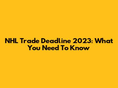 NHL Trade Deadline 2023: What You Need To Know