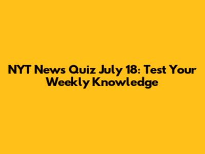 NYT News Quiz July 18: Test Your Weekly Knowledge