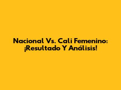 Nacional Vs. Cali Femenino: ¡Resultado Y Análisis!