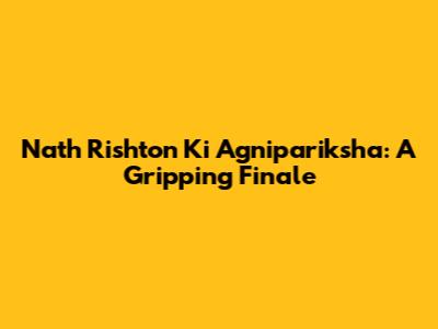 Nath Rishton Ki Agnipariksha: A Gripping Finale