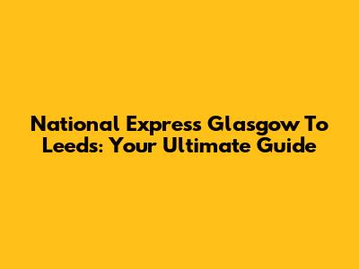 National Express Glasgow To Leeds: Your Ultimate Guide