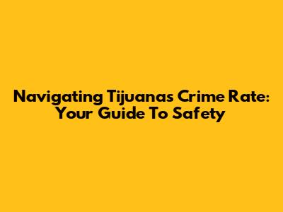 Navigating Tijuana's Crime Rate: Your Guide To Safety