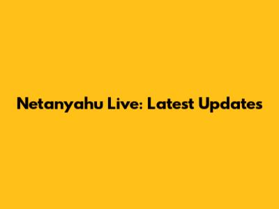 Netanyahu Live: Latest Updates
