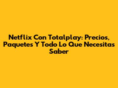 Netflix Con Totalplay: Precios, Paquetes Y Todo Lo Que Necesitas Saber