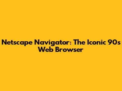 Netscape Navigator: The Iconic 90s Web Browser