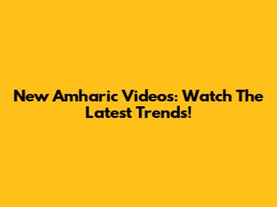 New Amharic Videos: Watch The Latest Trends!