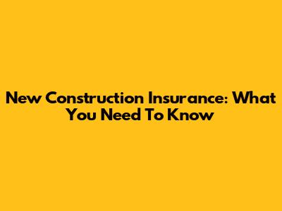 New Construction Insurance: What You Need To Know