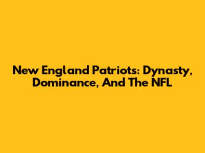New England Patriots: Dynasty, Dominance, And The NFL