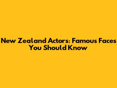New Zealand Actors: Famous Faces You Should Know