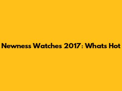 Newness Watches 2017: What's Hot