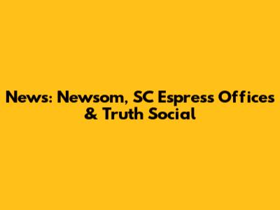 News: Newsom, SC Espress Offices & Truth Social