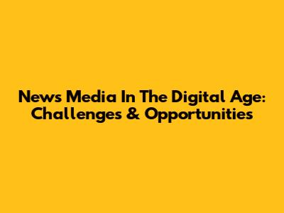 News Media In The Digital Age: Challenges & Opportunities