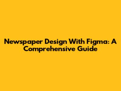 Newspaper Design With Figma: A Comprehensive Guide