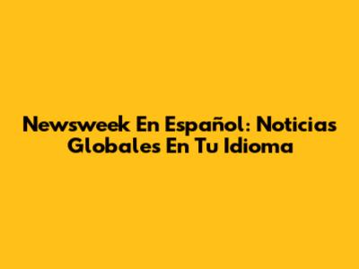 Newsweek En Español: Noticias Globales En Tu Idioma