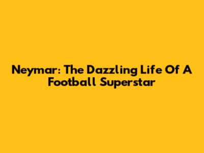Neymar: The Dazzling Life Of A Football Superstar
