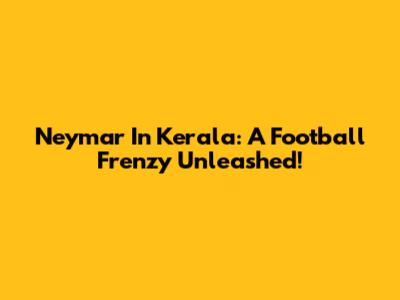 Neymar In Kerala: A Football Frenzy Unleashed!