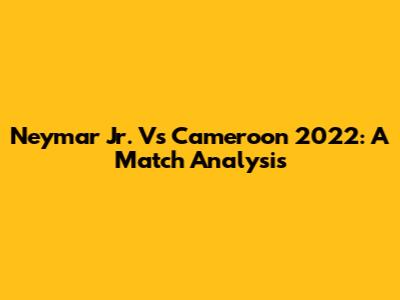Neymar Jr. Vs Cameroon 2022: A Match Analysis