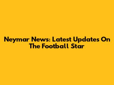 Neymar News: Latest Updates On The Football Star