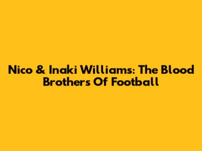 Nico & Inaki Williams: The Blood Brothers Of Football