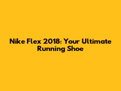 Nike Flex 2018: Your Ultimate Running Shoe