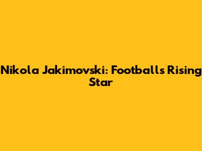Nikola Jakimovski: Football's Rising Star
