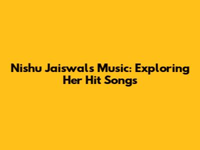 Nishu Jaiswal's Music: Exploring Her Hit Songs