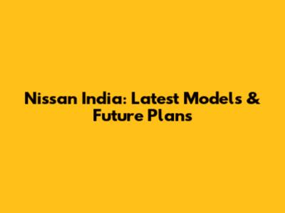 Nissan India: Latest Models & Future Plans