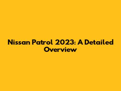 Nissan Patrol 2023: A Detailed Overview
