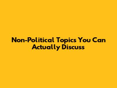 Non-Political Topics You Can Actually Discuss