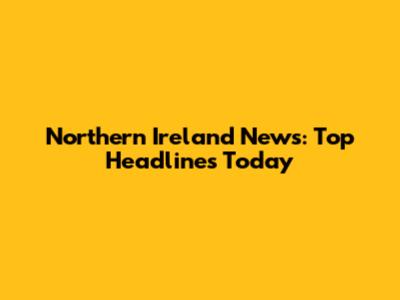 Northern Ireland News: Top Headlines Today