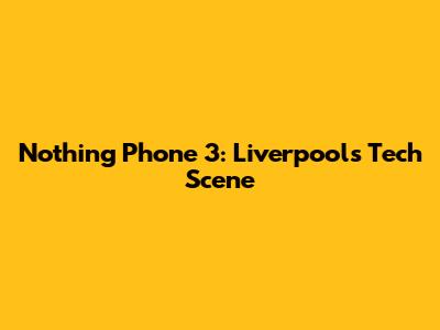Nothing Phone 3: Liverpool's Tech Scene