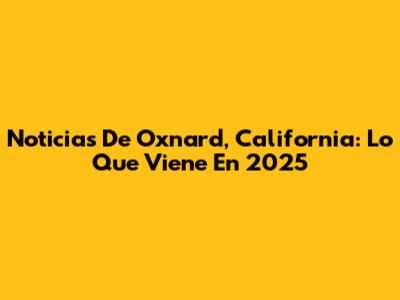 Noticias De Oxnard, California: Lo Que Viene En 2025