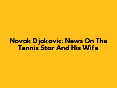 Novak Djokovic: News On The Tennis Star And His Wife
