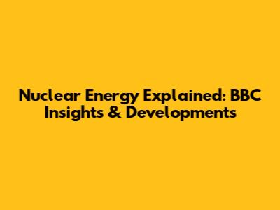 Nuclear Energy Explained: BBC Insights & Developments