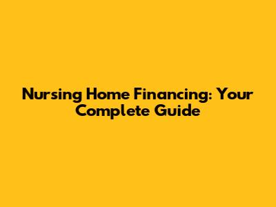 Nursing Home Financing: Your Complete Guide