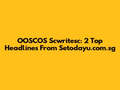 OOSCOS Scwritesc: 2 Top Headlines From Setodayu.com.sg
