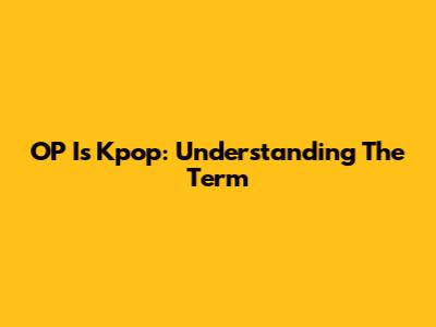 OP Is Kpop: Understanding The Term