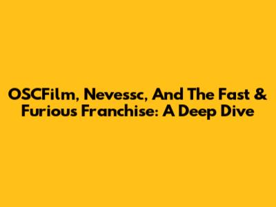OSCFilm, Nevessc, And The Fast & Furious Franchise: A Deep Dive