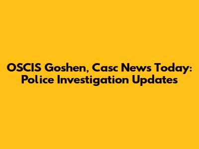 OSCIS Goshen, Casc News Today: Police Investigation Updates