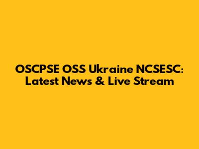 OSCPSE OSS Ukraine NCSESC: Latest News & Live Stream