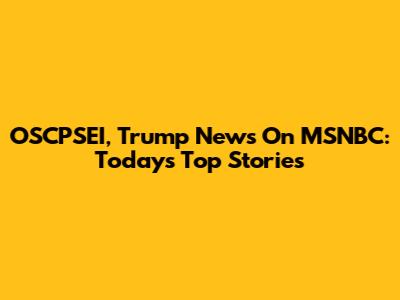 OSCPSEI, Trump News On MSNBC: Today's Top Stories