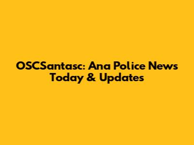 OSCSantasc: Ana Police News Today & Updates